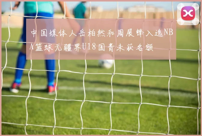 中国媒体人岳柏然和周展锋入选NBA篮球无疆界U18国青未获名额