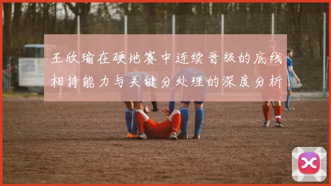 王欣瑜在硬地赛中连续晋级的底线相持能力与关键分处理的深度分析